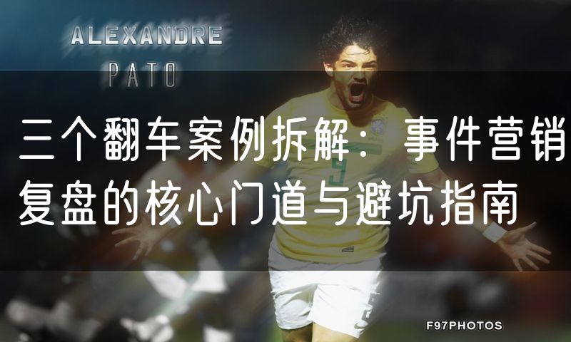 三个翻车案例拆解：事件营销复盘的核心门道与避坑指南