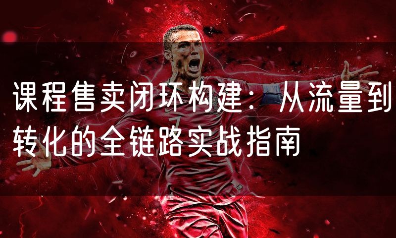 课程售卖闭环构建：从流量到转化的全链路实战指南
