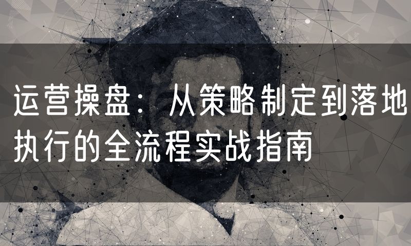 运营操盘:从策略制定到落地执行的全流程实战指南