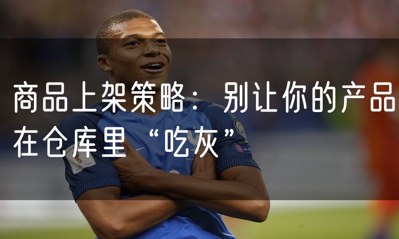 商品上架策略:别让你的产品在仓库里“吃灰”