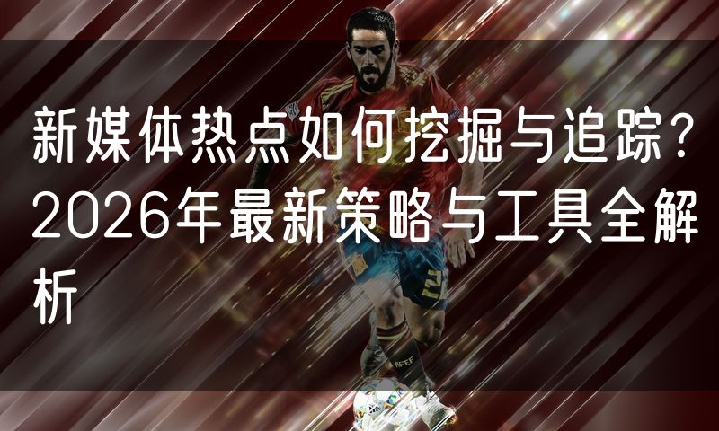 新媒体热点如何挖掘与追踪?2026年最新策略与工具全解析