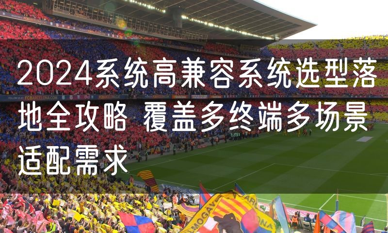 2024系统高兼容系统选型落地全攻略 覆盖多终端多场景适配需求
