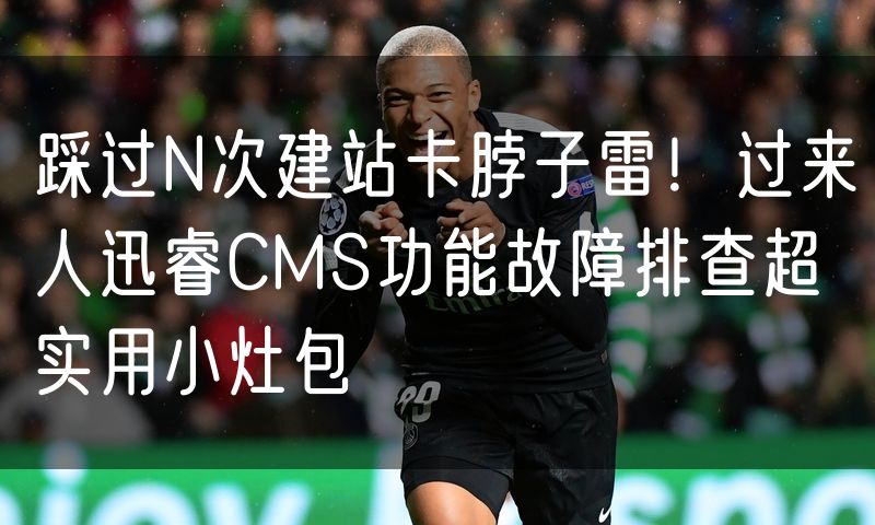 踩过N次建站卡脖子雷!过来人迅睿CMS功能故障排查超实用小灶包