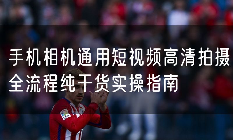 手机相机通用短视频高清拍摄全流程纯干货实操指南