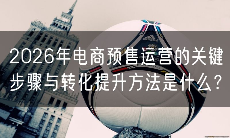 2026年电商预售运营的关键步骤与转化提升方法是什么?