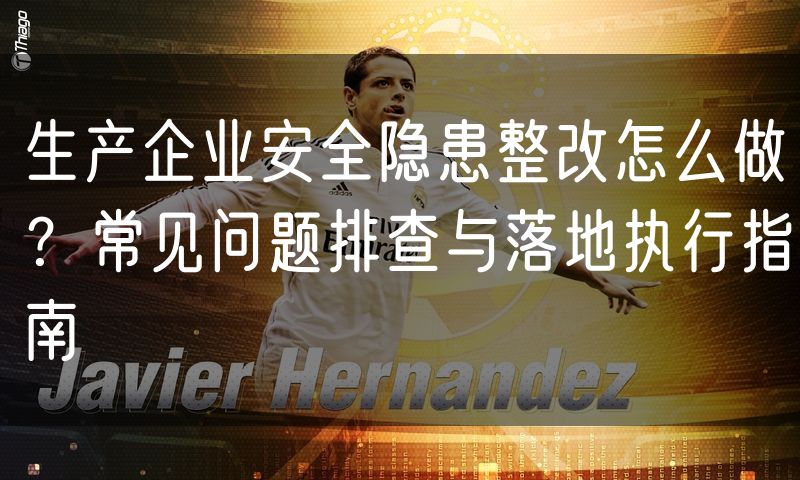 生产企业安全隐患整改怎么做?常见问题排查与落地执行指南